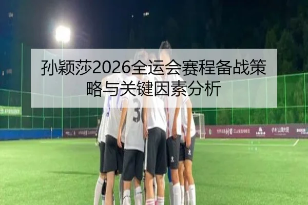 孙颖莎2026全运会赛程备战策略与关键因素分析