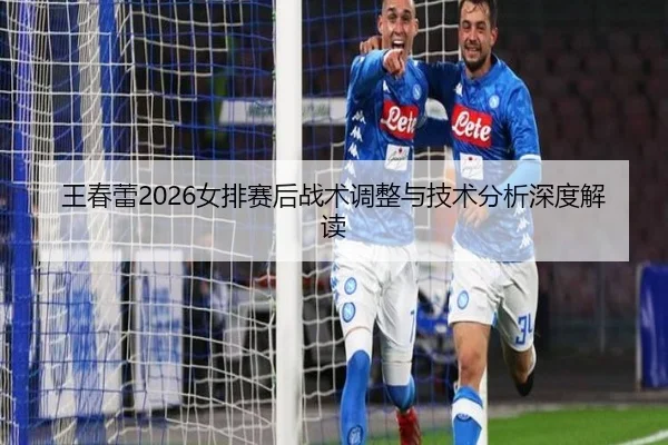 王春蕾2026女排赛后战术调整与技术分析深度解读